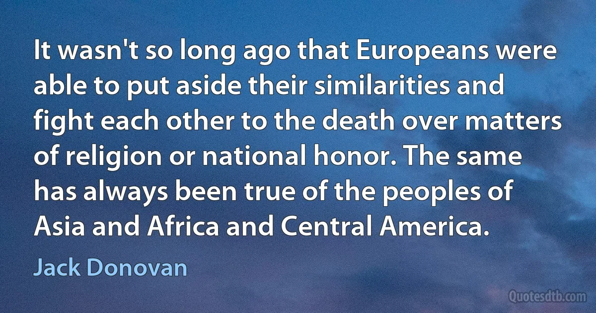 It wasn't so long ago that Europeans were able to put aside their similarities and fight each other to the death over matters of religion or national honor. The same has always been true of the peoples of Asia and Africa and Central America. (Jack Donovan)