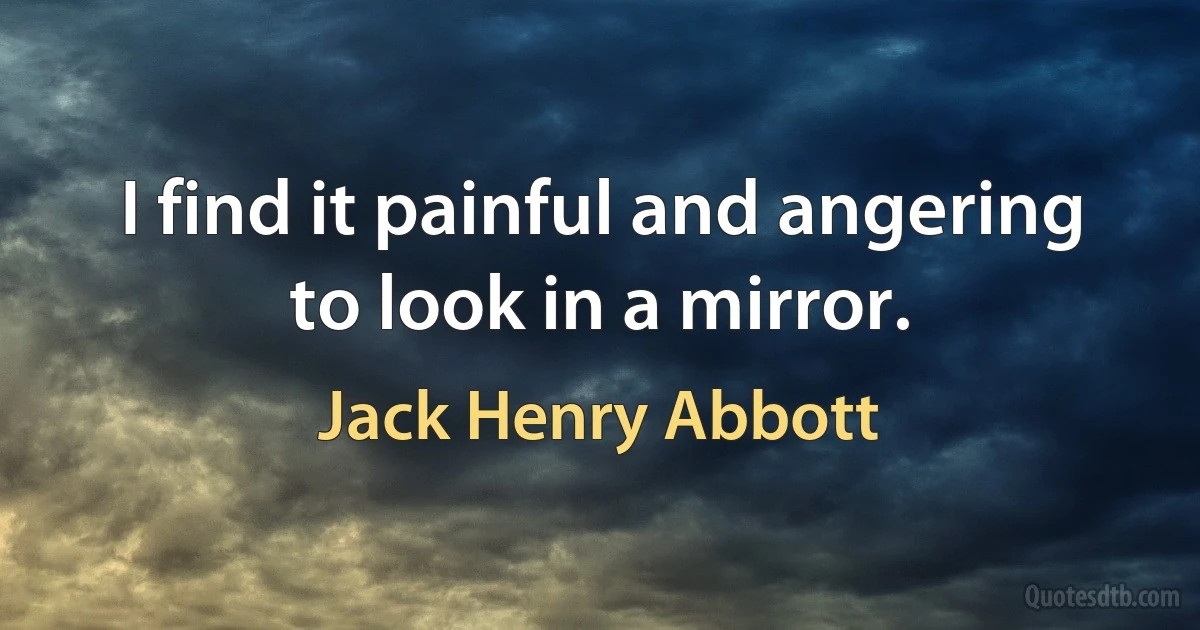 I find it painful and angering to look in a mirror. (Jack Henry Abbott)