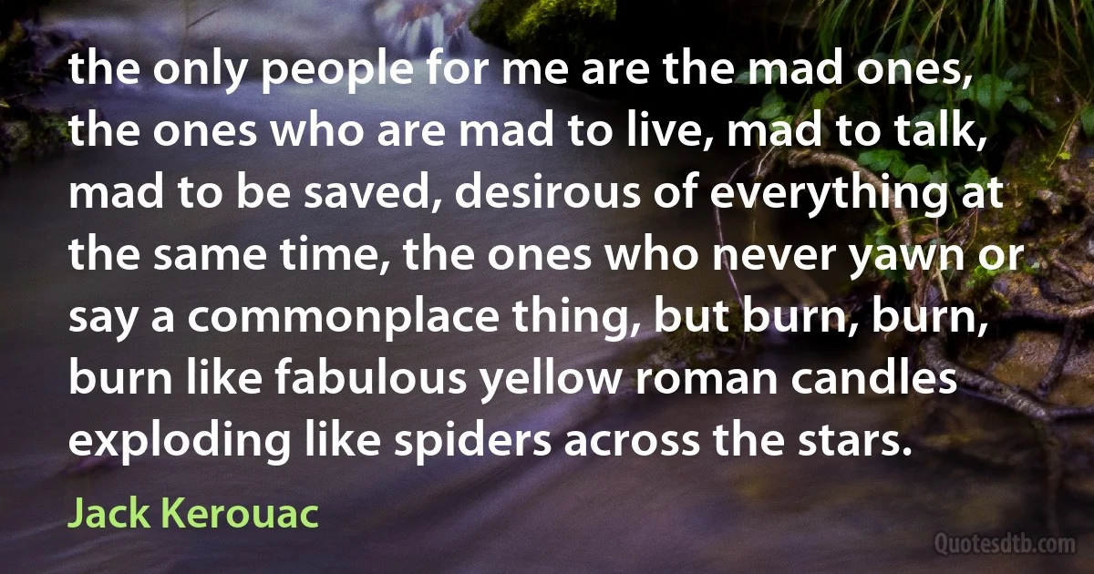 the only people for me are the mad ones, the ones who are mad to live, mad to talk, mad to be saved, desirous of everything at the same time, the ones who never yawn or say a commonplace thing, but burn, burn, burn like fabulous yellow roman candles exploding like spiders across the stars. (Jack Kerouac)