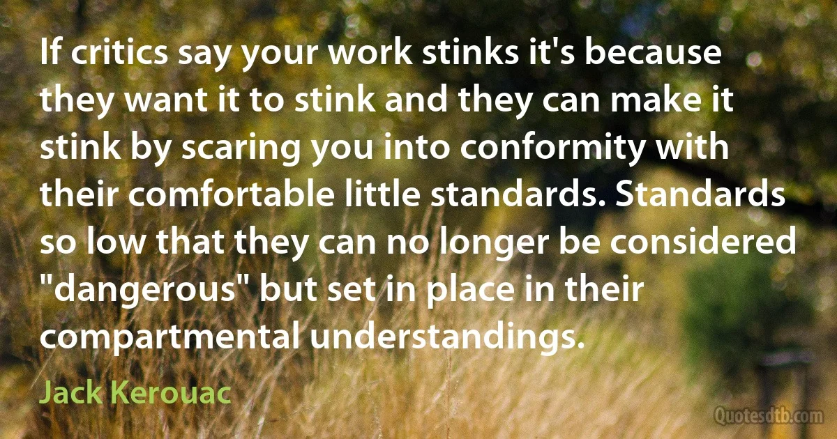 If critics say your work stinks it's because they want it to stink and they can make it stink by scaring you into conformity with their comfortable little standards. Standards so low that they can no longer be considered "dangerous" but set in place in their compartmental understandings. (Jack Kerouac)