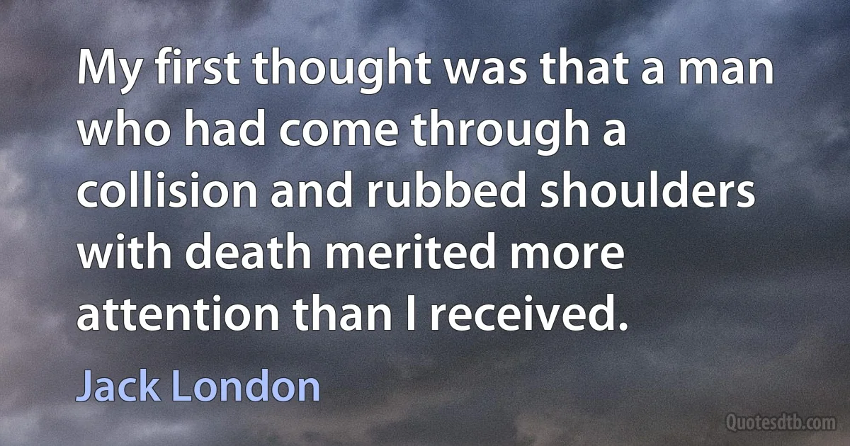 My first thought was that a man who had come through a collision and rubbed shoulders with death merited more attention than I received. (Jack London)