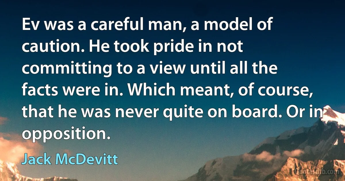 Ev was a careful man, a model of caution. He took pride in not committing to a view until all the facts were in. Which meant, of course, that he was never quite on board. Or in opposition. (Jack McDevitt)