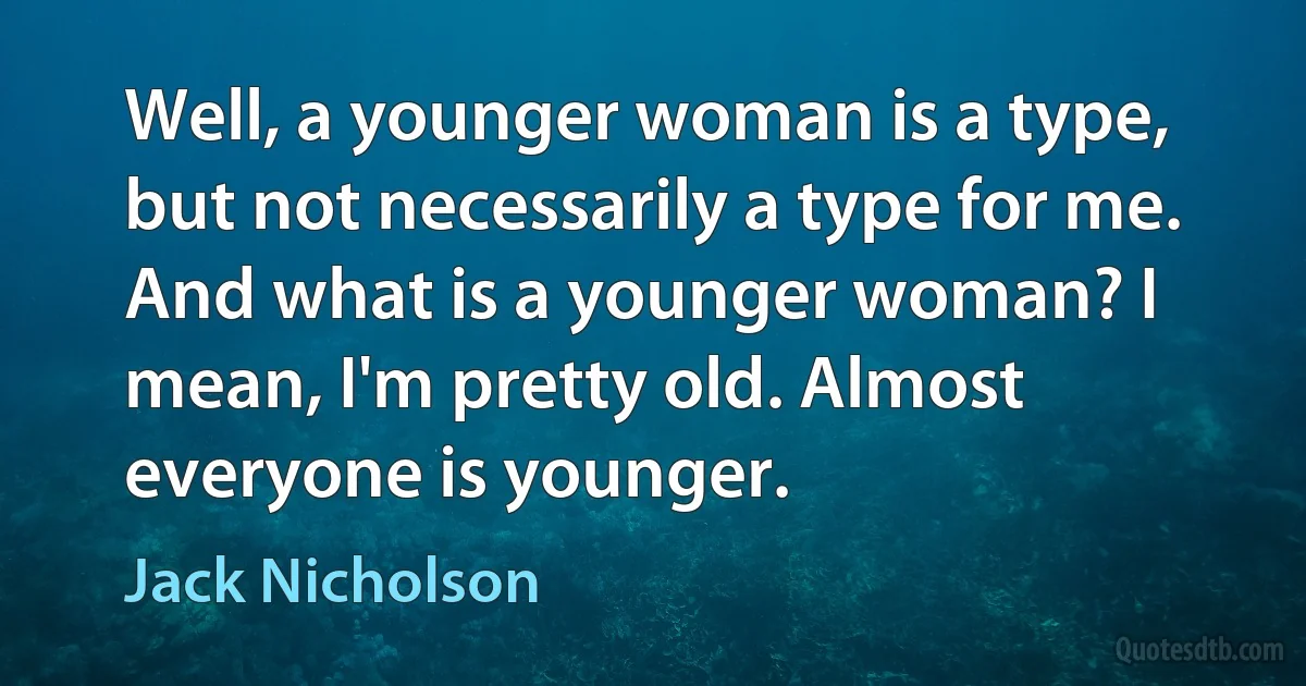 Well, a younger woman is a type, but not necessarily a type for me. And what is a younger woman? I mean, I'm pretty old. Almost everyone is younger. (Jack Nicholson)