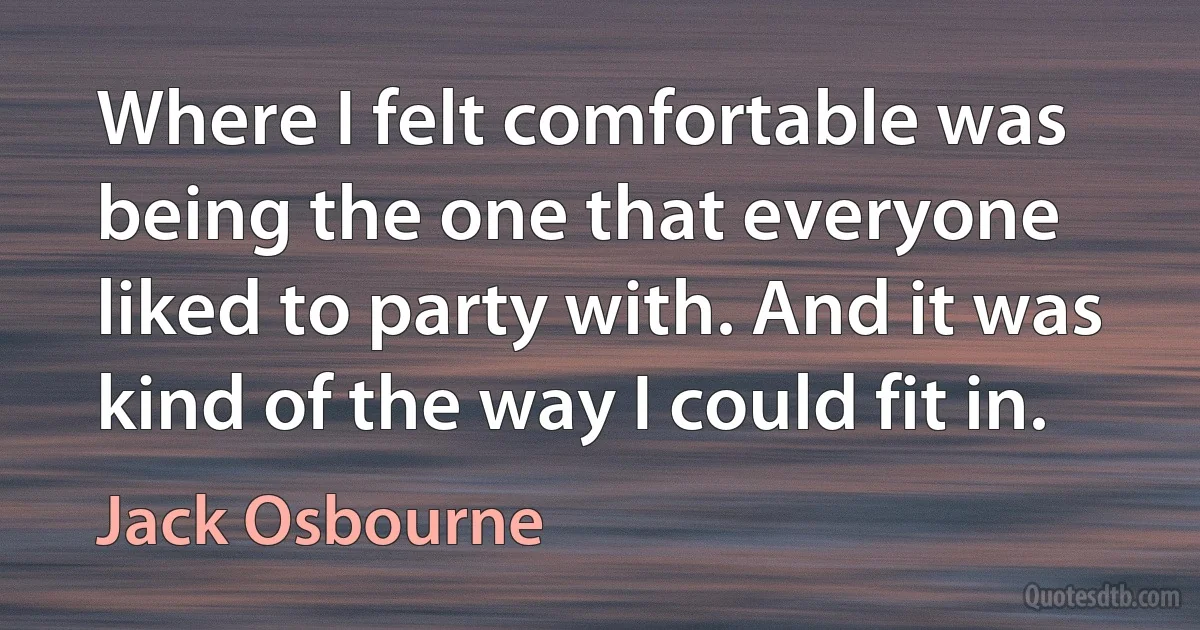 Where I felt comfortable was being the one that everyone liked to party with. And it was kind of the way I could fit in. (Jack Osbourne)