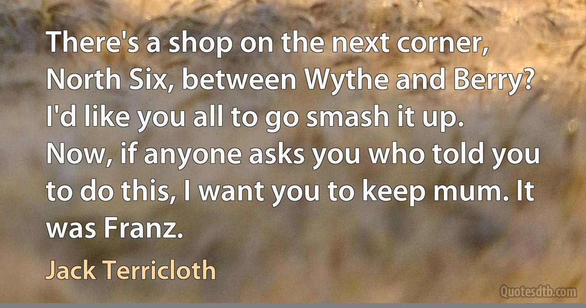 There's a shop on the next corner, North Six, between Wythe and Berry? I'd like you all to go smash it up. Now, if anyone asks you who told you to do this, I want you to keep mum. It was Franz. (Jack Terricloth)