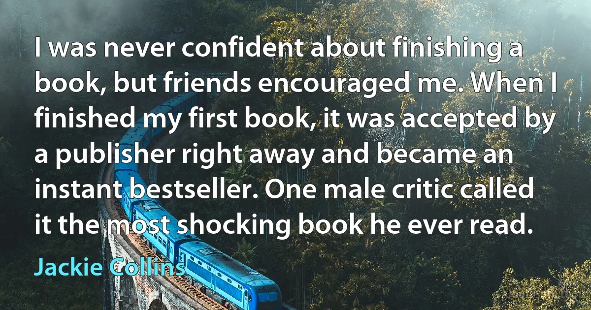 I was never confident about finishing a book, but friends encouraged me. When I finished my first book, it was accepted by a publisher right away and became an instant bestseller. One male critic called it the most shocking book he ever read. (Jackie Collins)