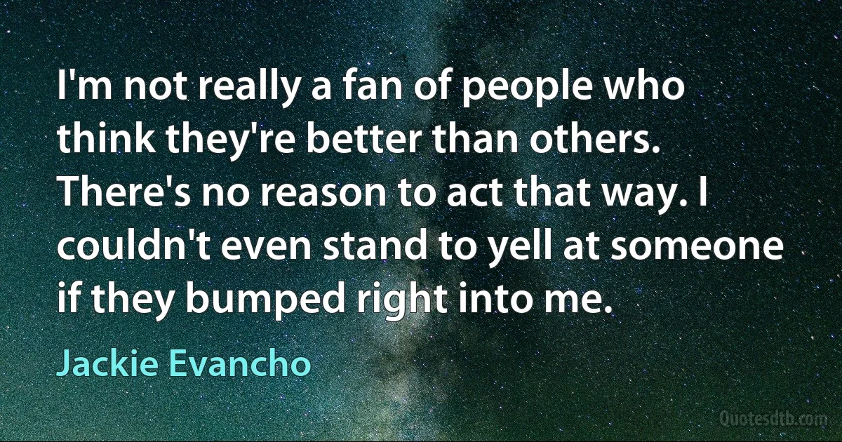 I'm not really a fan of people who think they're better than others. There's no reason to act that way. I couldn't even stand to yell at someone if they bumped right into me. (Jackie Evancho)