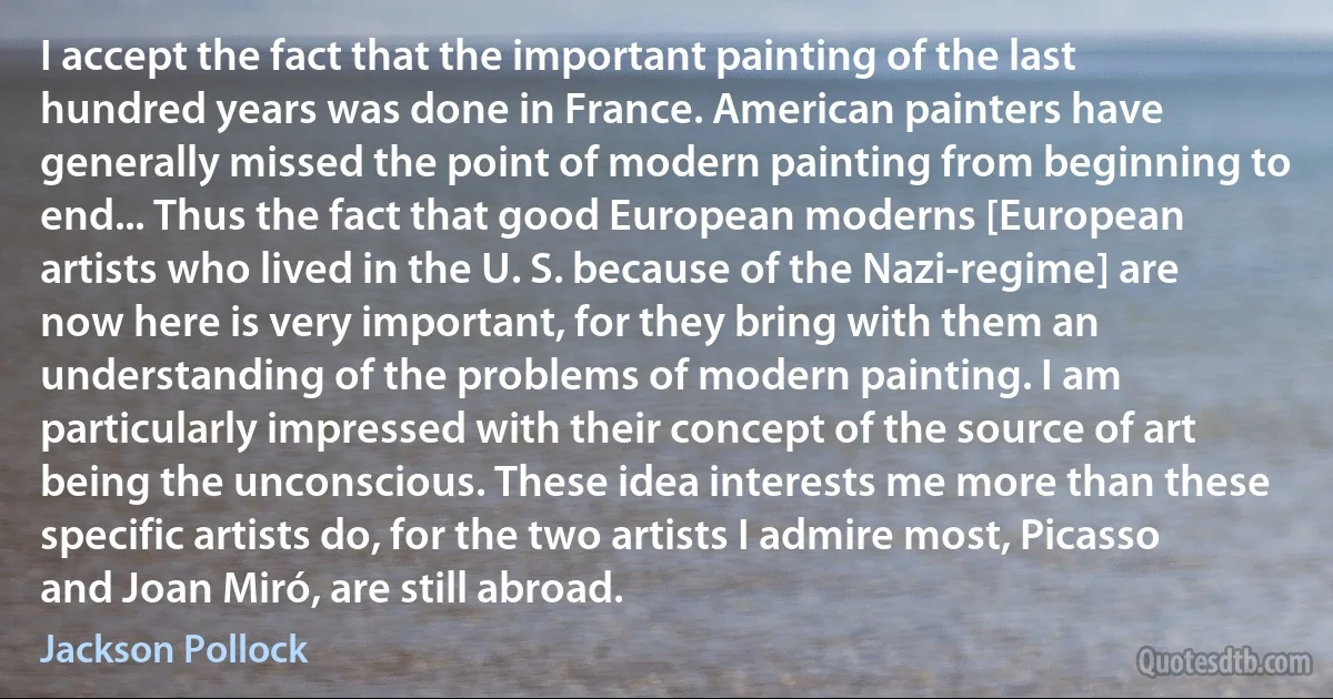 I accept the fact that the important painting of the last hundred years was done in France. American painters have generally missed the point of modern painting from beginning to end... Thus the fact that good European moderns [European artists who lived in the U. S. because of the Nazi-regime] are now here is very important, for they bring with them an understanding of the problems of modern painting. I am particularly impressed with their concept of the source of art being the unconscious. These idea interests me more than these specific artists do, for the two artists I admire most, Picasso and Joan Miró, are still abroad. (Jackson Pollock)