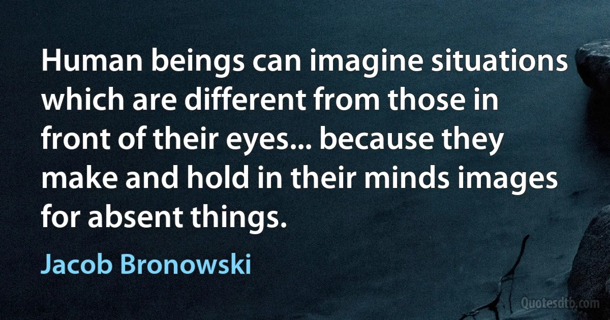 Human beings can imagine situations which are different from those in front of their eyes... because they make and hold in their minds images for absent things. (Jacob Bronowski)