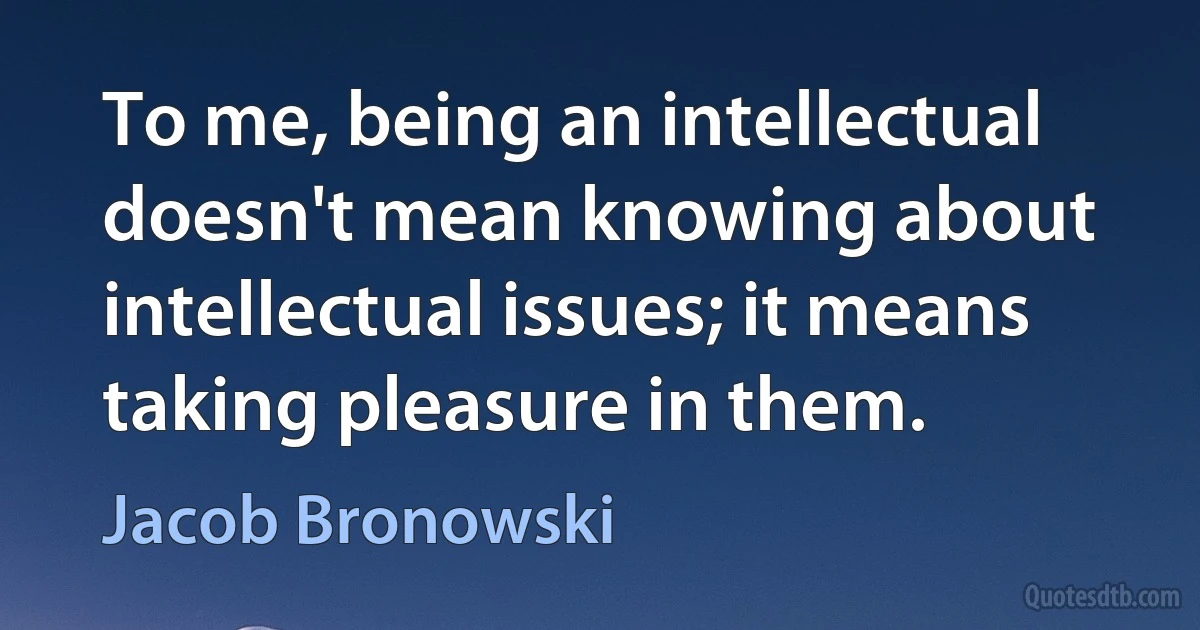 To me, being an intellectual doesn't mean knowing about intellectual issues; it means taking pleasure in them. (Jacob Bronowski)