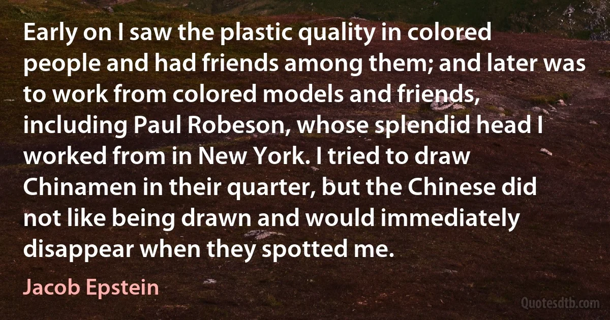 Early on I saw the plastic quality in colored people and had friends among them; and later was to work from colored models and friends, including Paul Robeson, whose splendid head I worked from in New York. I tried to draw Chinamen in their quarter, but the Chinese did not like being drawn and would immediately disappear when they spotted me. (Jacob Epstein)