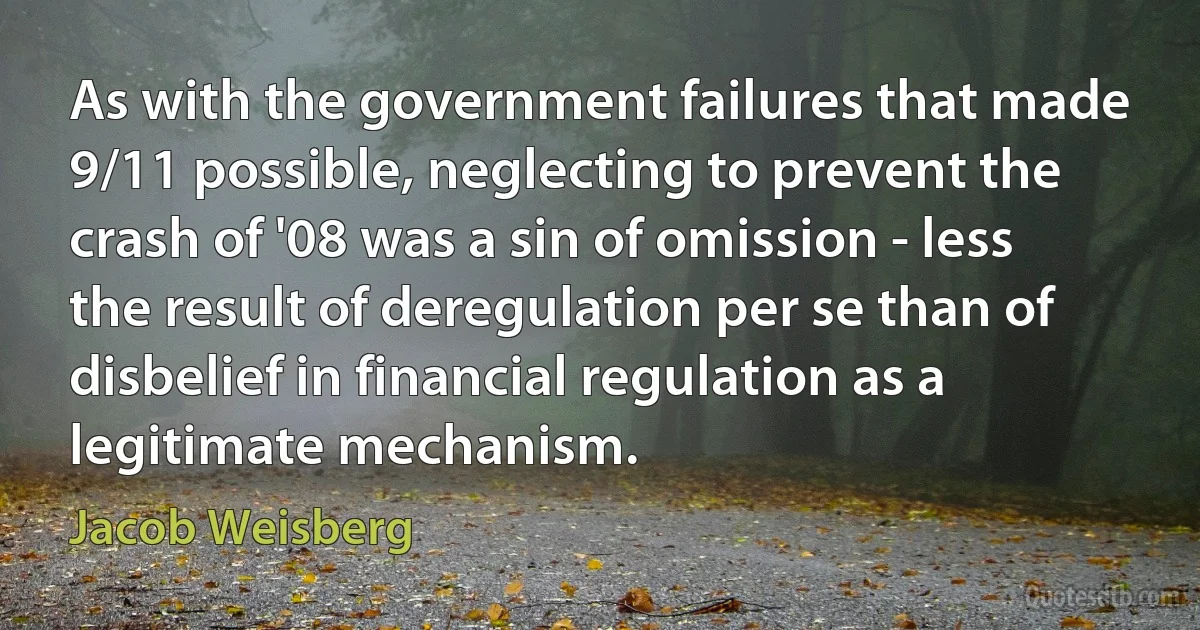 As with the government failures that made 9/11 possible, neglecting to prevent the crash of '08 was a sin of omission - less the result of deregulation per se than of disbelief in financial regulation as a legitimate mechanism. (Jacob Weisberg)