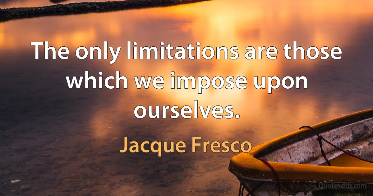 The only limitations are those which we impose upon ourselves. (Jacque Fresco)