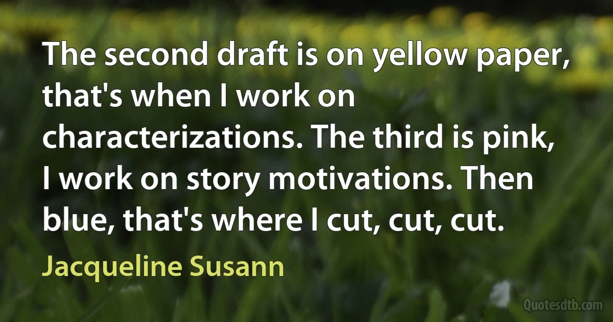 The second draft is on yellow paper, that's when I work on characterizations. The third is pink, I work on story motivations. Then blue, that's where I cut, cut, cut. (Jacqueline Susann)