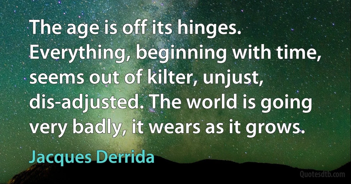 The age is off its hinges. Everything, beginning with time, seems out of kilter, unjust, dis-adjusted. The world is going very badly, it wears as it grows. (Jacques Derrida)