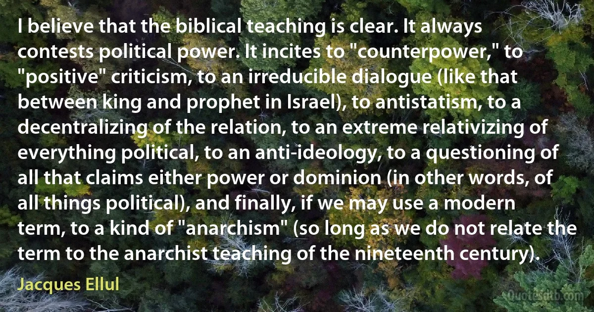 I believe that the biblical teaching is clear. It always contests political power. It incites to "counterpower," to "positive" criticism, to an irreducible dialogue (like that between king and prophet in Israel), to antistatism, to a decentralizing of the relation, to an extreme relativizing of everything political, to an anti-ideology, to a questioning of all that claims either power or dominion (in other words, of all things political), and finally, if we may use a modern term, to a kind of "anarchism" (so long as we do not relate the term to the anarchist teaching of the nineteenth century). (Jacques Ellul)