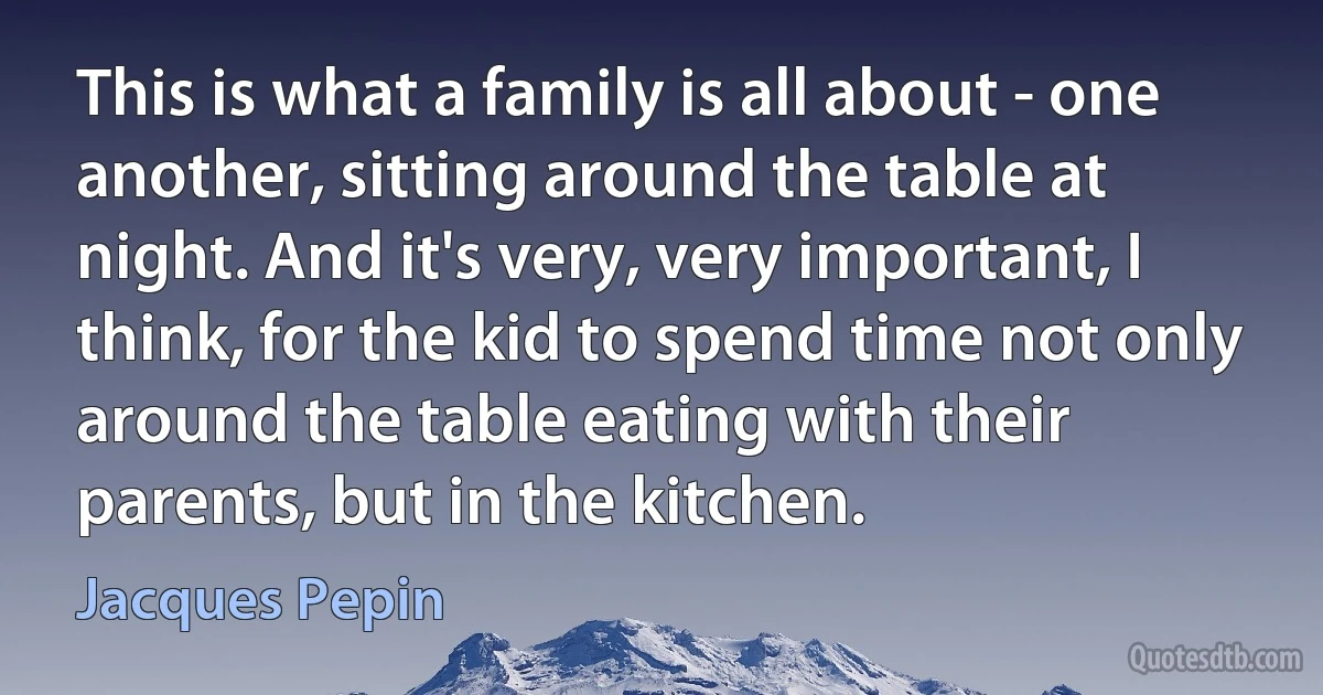 This is what a family is all about - one another, sitting around the table at night. And it's very, very important, I think, for the kid to spend time not only around the table eating with their parents, but in the kitchen. (Jacques Pepin)