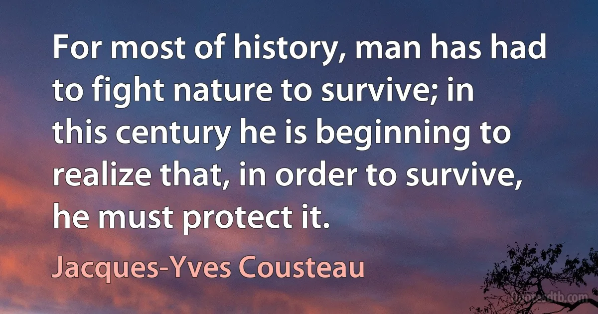 For most of history, man has had to fight nature to survive; in this century he is beginning to realize that, in order to survive, he must protect it. (Jacques-Yves Cousteau)