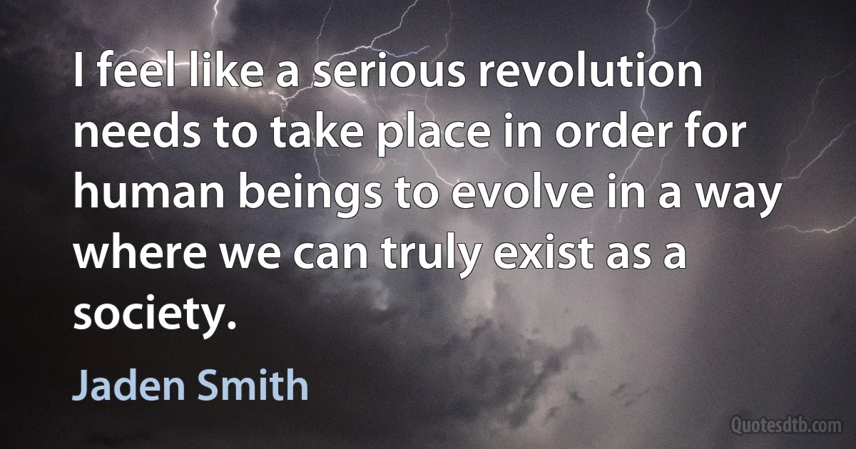 I feel like a serious revolution needs to take place in order for human beings to evolve in a way where we can truly exist as a society. (Jaden Smith)