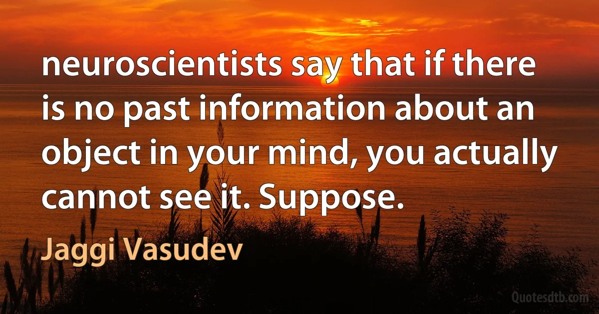 neuroscientists say that if there is no past information about an object in your mind, you actually cannot see it. Suppose. (Jaggi Vasudev)