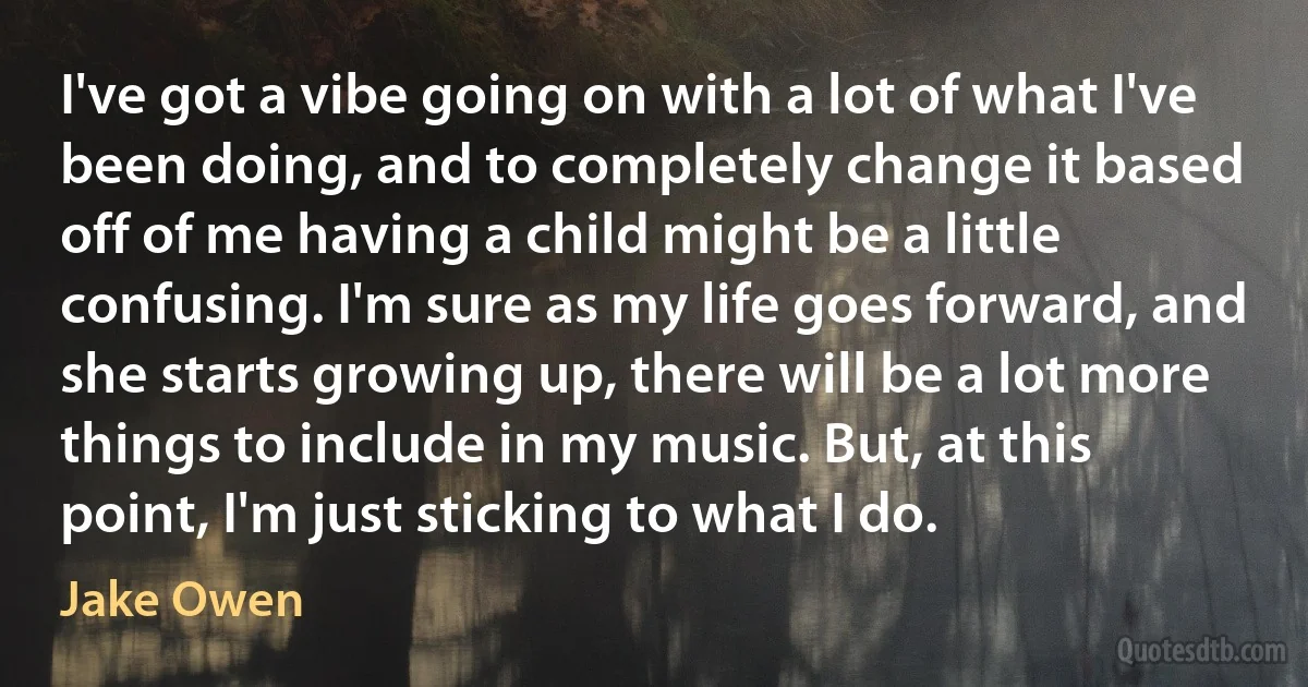 I've got a vibe going on with a lot of what I've been doing, and to completely change it based off of me having a child might be a little confusing. I'm sure as my life goes forward, and she starts growing up, there will be a lot more things to include in my music. But, at this point, I'm just sticking to what I do. (Jake Owen)