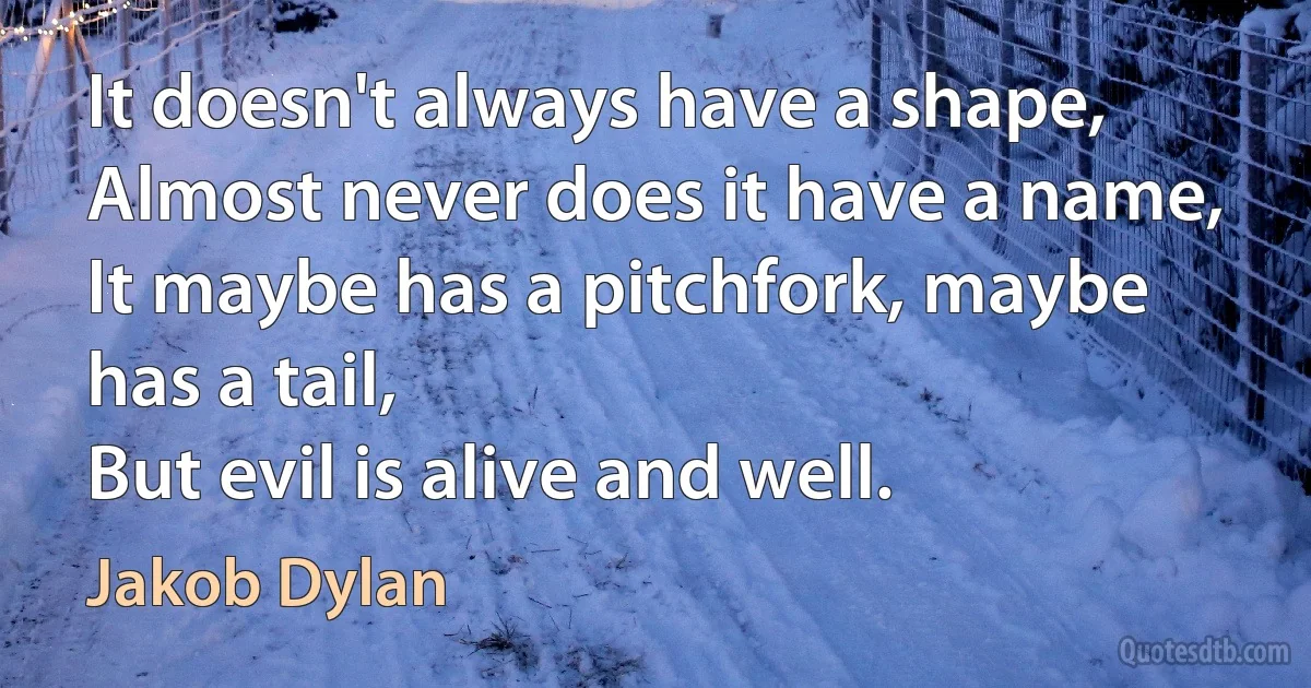 It doesn't always have a shape,
Almost never does it have a name,
It maybe has a pitchfork, maybe has a tail,
But evil is alive and well. (Jakob Dylan)