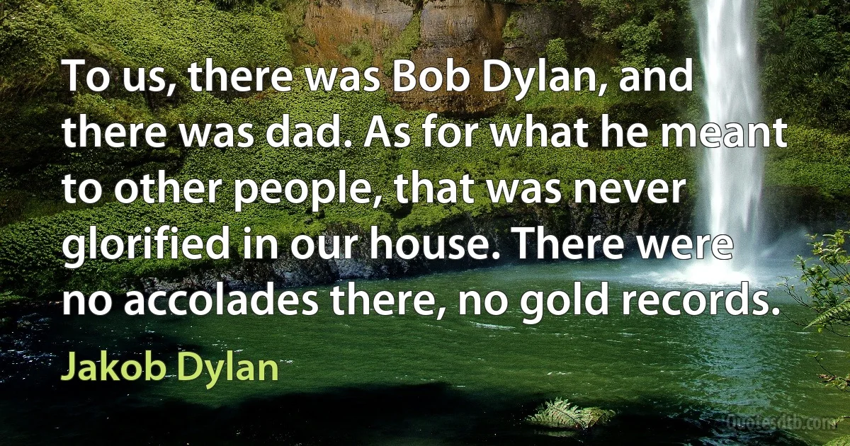 To us, there was Bob Dylan, and there was dad. As for what he meant to other people, that was never glorified in our house. There were no accolades there, no gold records. (Jakob Dylan)