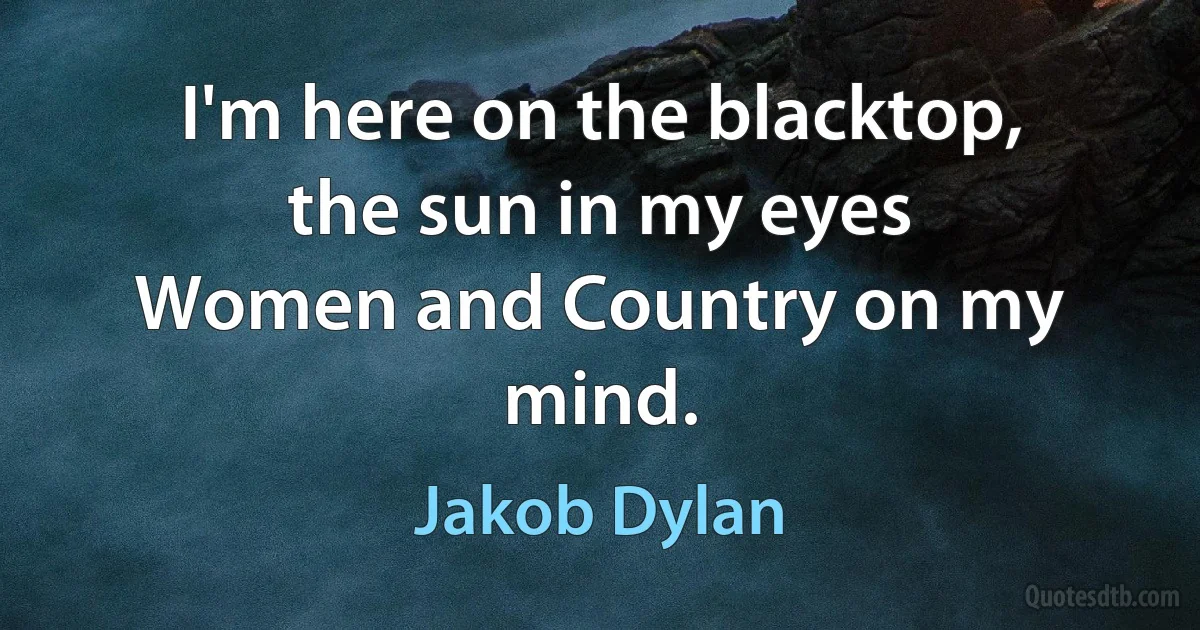 I'm here on the blacktop, the sun in my eyes
Women and Country on my mind. (Jakob Dylan)