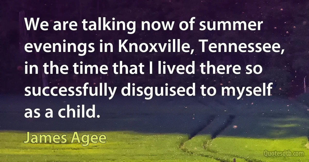 We are talking now of summer evenings in Knoxville, Tennessee, in the time that I lived there so successfully disguised to myself as a child. (James Agee)