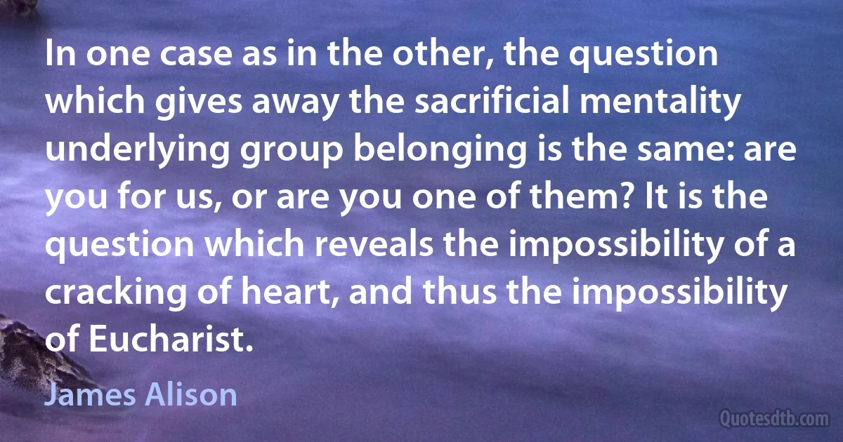 In one case as in the other, the question which gives away the sacrificial mentality underlying group belonging is the same: are you for us, or are you one of them? It is the question which reveals the impossibility of a cracking of heart, and thus the impossibility of Eucharist. (James Alison)