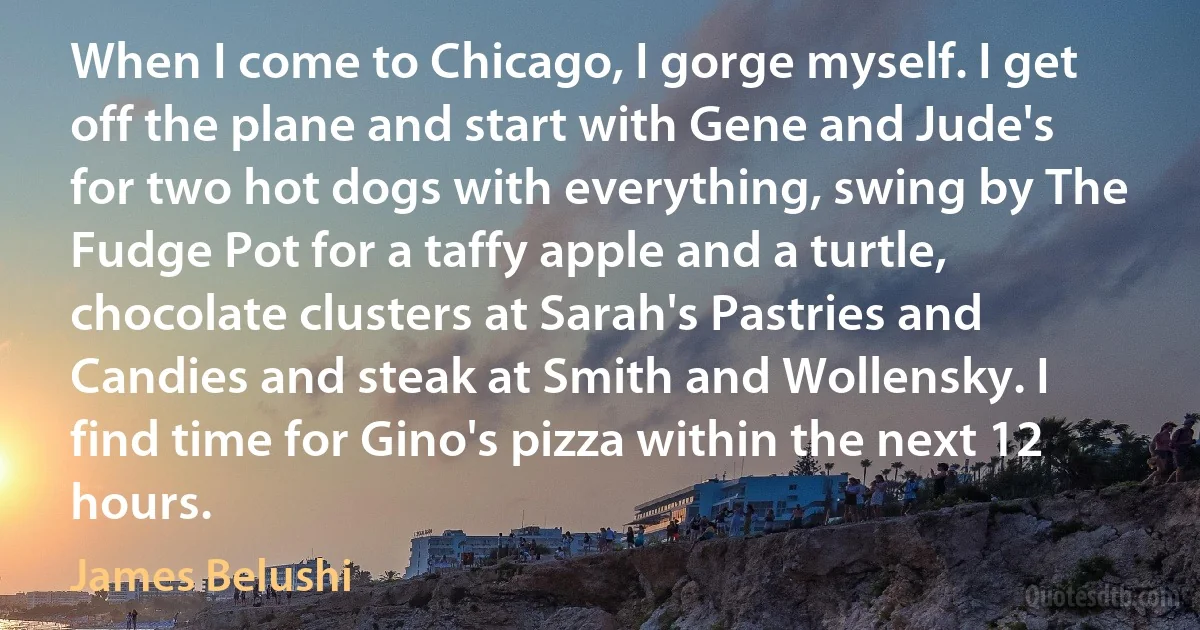 When I come to Chicago, I gorge myself. I get off the plane and start with Gene and Jude's for two hot dogs with everything, swing by The Fudge Pot for a taffy apple and a turtle, chocolate clusters at Sarah's Pastries and Candies and steak at Smith and Wollensky. I find time for Gino's pizza within the next 12 hours. (James Belushi)