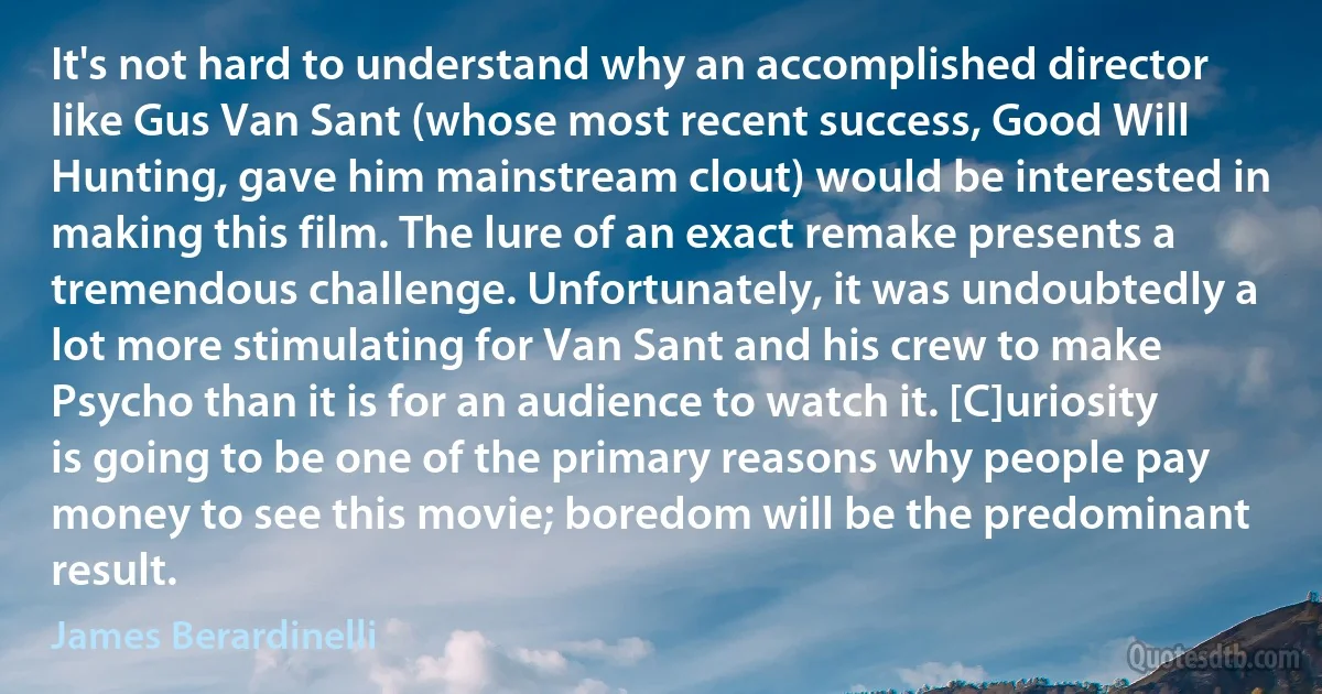 It's not hard to understand why an accomplished director like Gus Van Sant (whose most recent success, Good Will Hunting, gave him mainstream clout) would be interested in making this film. The lure of an exact remake presents a tremendous challenge. Unfortunately, it was undoubtedly a lot more stimulating for Van Sant and his crew to make Psycho than it is for an audience to watch it. [C]uriosity is going to be one of the primary reasons why people pay money to see this movie; boredom will be the predominant result. (James Berardinelli)