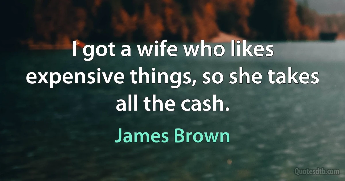 I got a wife who likes expensive things, so she takes all the cash. (James Brown)