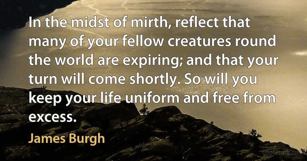 In the midst of mirth, reflect that many of your fellow creatures round the world are expiring; and that your turn will come shortly. So will you keep your life uniform and free from excess. (James Burgh)