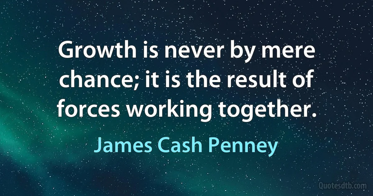 Growth is never by mere chance; it is the result of forces working together. (James Cash Penney)