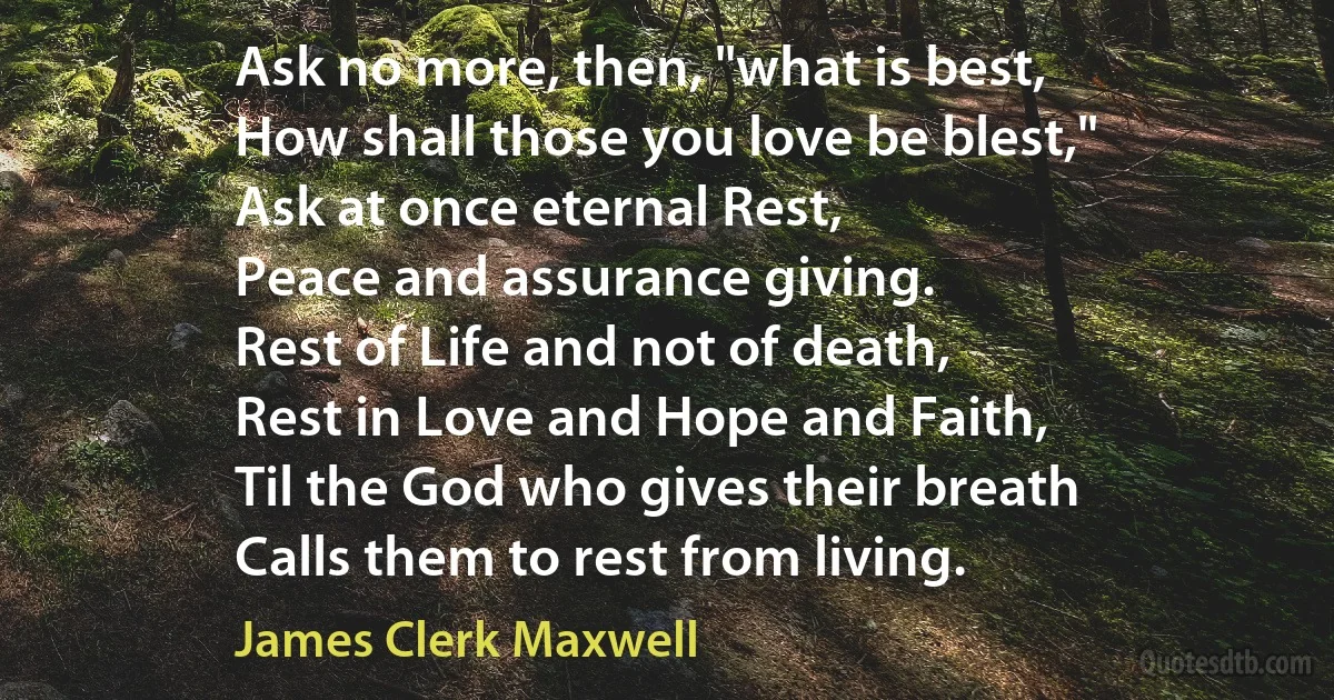 Ask no more, then, "what is best,
How shall those you love be blest,"
Ask at once eternal Rest,
Peace and assurance giving.
Rest of Life and not of death,
Rest in Love and Hope and Faith,
Til the God who gives their breath
Calls them to rest from living. (James Clerk Maxwell)