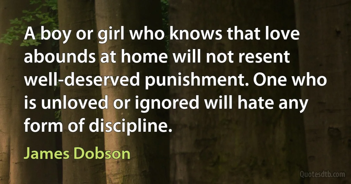 A boy or girl who knows that love abounds at home will not resent well-deserved punishment. One who is unloved or ignored will hate any form of discipline. (James Dobson)