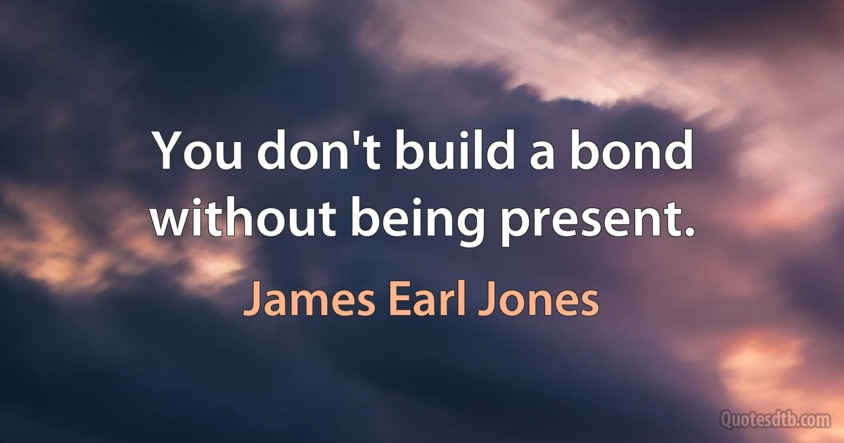 You don't build a bond without being present. (James Earl Jones)