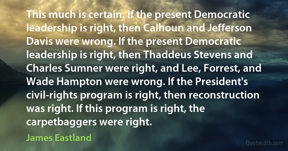 This much is certain. If the present Democratic leadership is right, then Calhoun and Jefferson Davis were wrong. If the present Democratic leadership is right, then Thaddeus Stevens and Charles Sumner were right, and Lee, Forrest, and Wade Hampton were wrong. If the President's civil-rights program is right, then reconstruction was right. If this program is right, the carpetbaggers were right. (James Eastland)