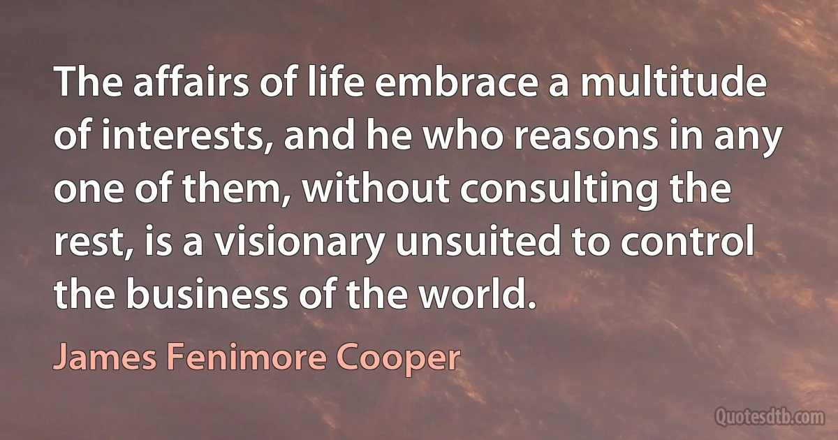 The affairs of life embrace a multitude of interests, and he who reasons in any one of them, without consulting the rest, is a visionary unsuited to control the business of the world. (James Fenimore Cooper)