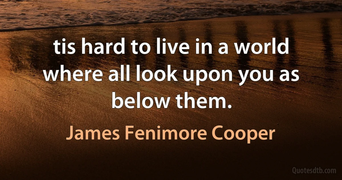 tis hard to live in a world where all look upon you as below them. (James Fenimore Cooper)