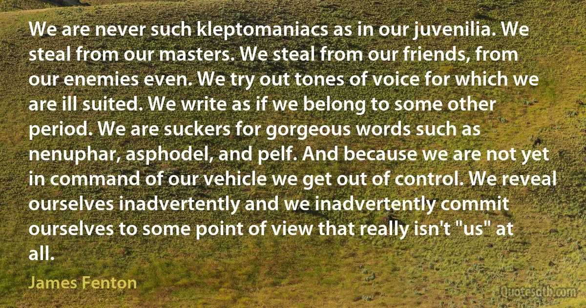 We are never such kleptomaniacs as in our juvenilia. We steal from our masters. We steal from our friends, from our enemies even. We try out tones of voice for which we are ill suited. We write as if we belong to some other period. We are suckers for gorgeous words such as nenuphar, asphodel, and pelf. And because we are not yet in command of our vehicle we get out of control. We reveal ourselves inadvertently and we inadvertently commit ourselves to some point of view that really isn't "us" at all. (James Fenton)