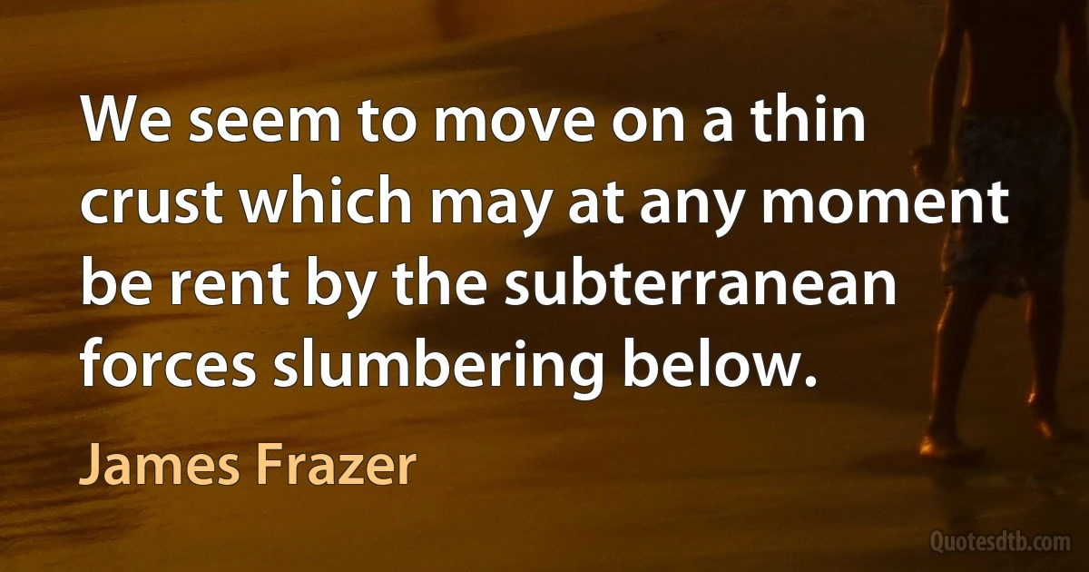 We seem to move on a thin crust which may at any moment be rent by the subterranean forces slumbering below. (James Frazer)