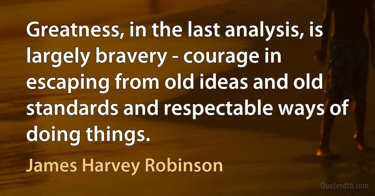 Greatness, in the last analysis, is largely bravery - courage in escaping from old ideas and old standards and respectable ways of doing things. (James Harvey Robinson)