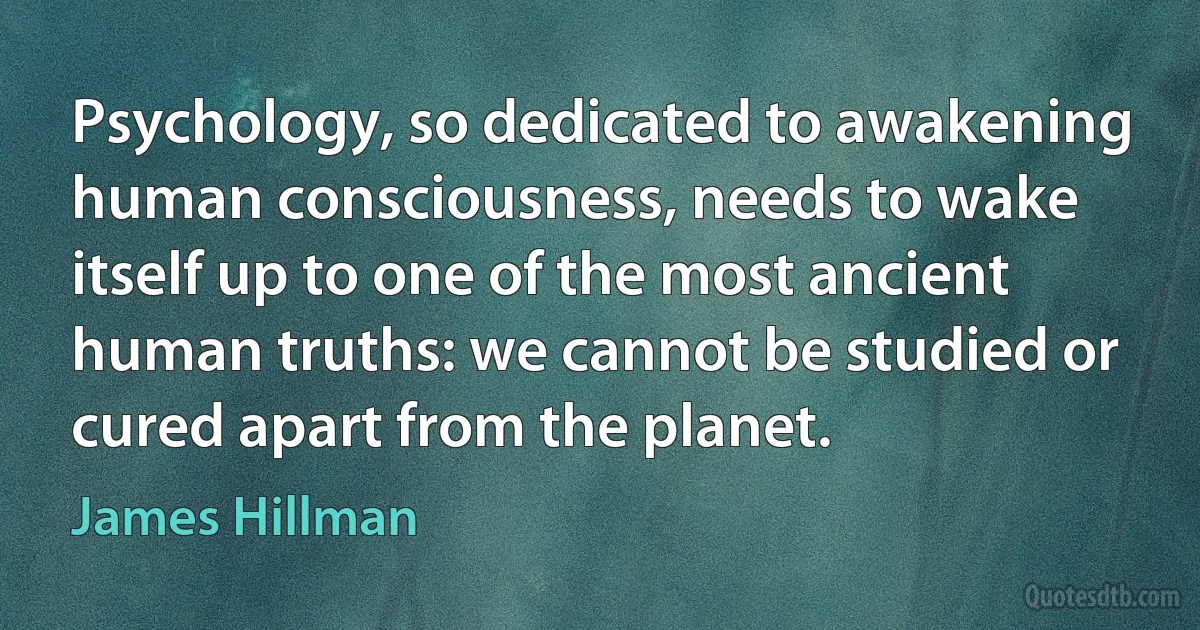 Psychology, so dedicated to awakening human consciousness, needs to wake itself up to one of the most ancient human truths: we cannot be studied or cured apart from the planet. (James Hillman)