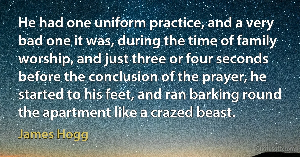 He had one uniform practice, and a very bad one it was, during the time of family worship, and just three or four seconds before the conclusion of the prayer, he started to his feet, and ran barking round the apartment like a crazed beast. (James Hogg)