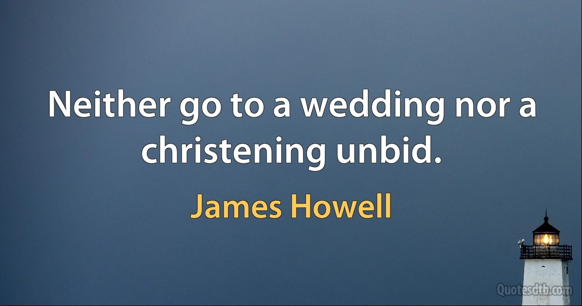 Neither go to a wedding nor a christening unbid. (James Howell)