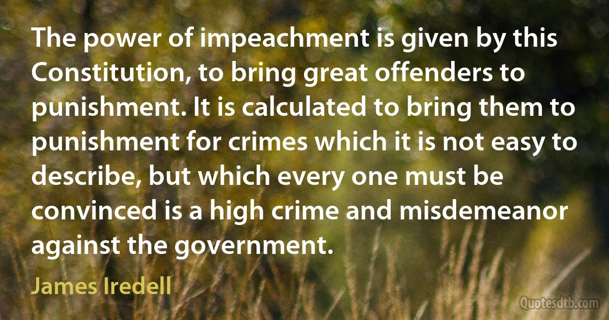 The power of impeachment is given by this Constitution, to bring great offenders to punishment. It is calculated to bring them to punishment for crimes which it is not easy to describe, but which every one must be convinced is a high crime and misdemeanor against the government. (James Iredell)