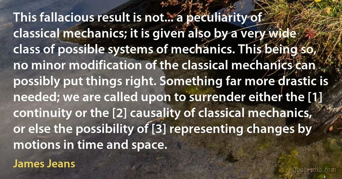 This fallacious result is not... a peculiarity of classical mechanics; it is given also by a very wide class of possible systems of mechanics. This being so, no minor modification of the classical mechanics can possibly put things right. Something far more drastic is needed; we are called upon to surrender either the [1] continuity or the [2] causality of classical mechanics, or else the possibility of [3] representing changes by motions in time and space. (James Jeans)