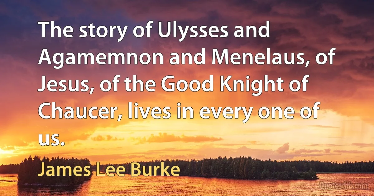 The story of Ulysses and Agamemnon and Menelaus, of Jesus, of the Good Knight of Chaucer, lives in every one of us. (James Lee Burke)